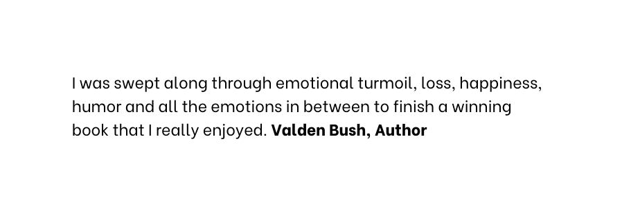 I was swept along through emotional turmoil loss happiness humor and all the emotions in between to finish a winning book that I really enjoyed Valden Bush Author
